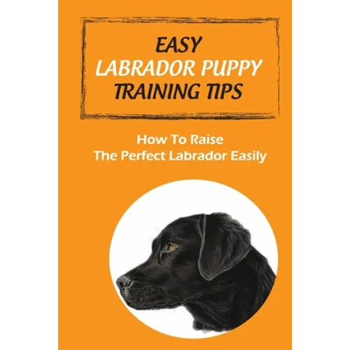 Easy Labrador Puppy Training Tips: How To Raise The Perfect Labrador Easily: Crate Training Guide For Labrador - Paperback