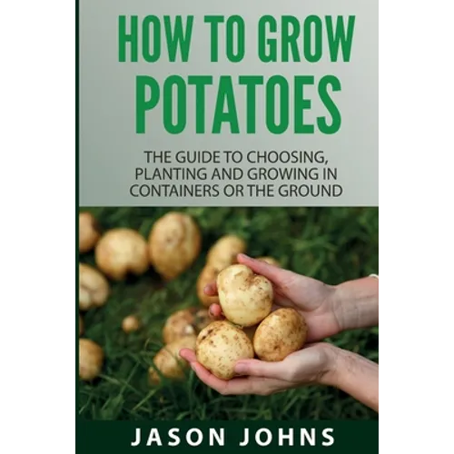How To Grow Potatoes: The Guide To Choosing, Planting And Growing In Containers Or The Ground - Paperback