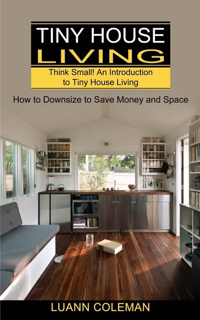 Tiny House: Think Small! An Introduction to Tiny House Living (How to Downsize to Save Money and Space) - Paperback