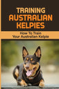 Training Australian Kelpies: How To Train Your Australian Kelpie: Kelpie Training Book - Paperback
