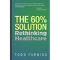 The 60% Solution: Rethinking Healthcare - Hardcover