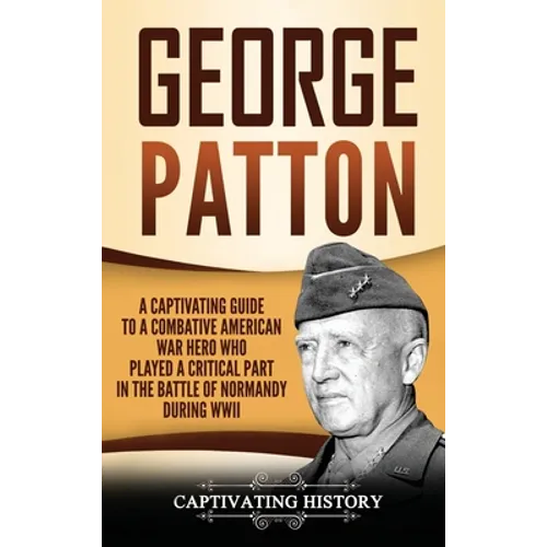 George Patton: A Captivating Guide to a Combative American War Hero Who Played a Critical Part in the Battle of Normandy During WWII - Hardcover