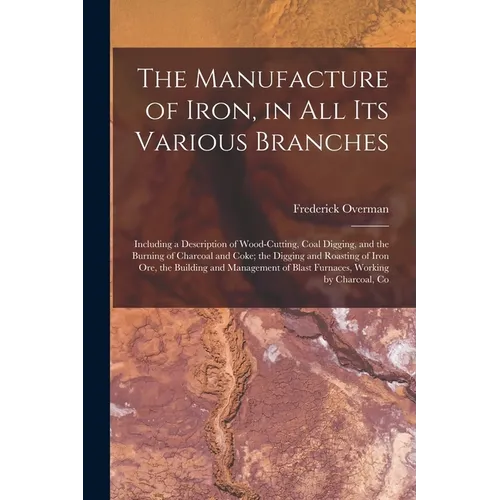 The Manufacture of Iron, in All Its Various Branches: Including a Description of Wood-Cutting, Coal Digging, and the Burning of Charcoal and Coke; the - Paperback