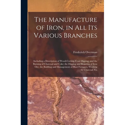 The Manufacture of Iron, in All Its Various Branches: Including a Description of Wood-Cutting, Coal Digging, and the Burning of Charcoal and Coke; the - Paperback