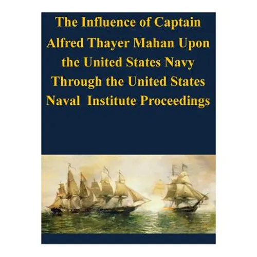 The Influence of Captain Alfred Thayer Mahan Upon the United States Navy Through the United States Naval Institute Proceedings - Paperback