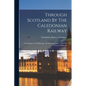 Through Scotland By The Caledonian Railway: From Glasgow To Edinburgh, Aberdeen, Inverness ... And The Western Highlands - Paperback
