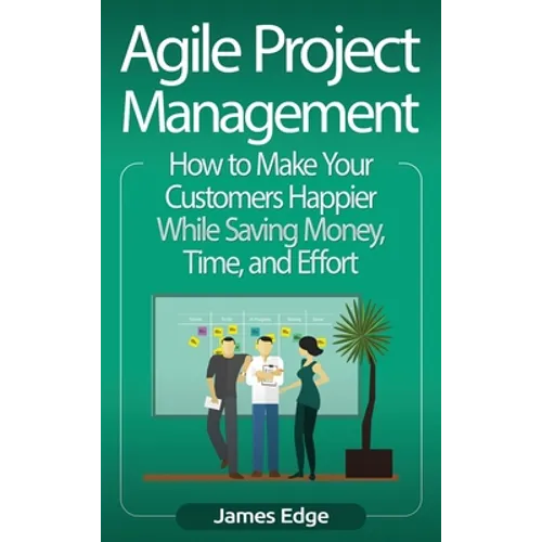 Agile Project Management: How to Make Your Customers Happier While Saving Money, Time, and Effort - Hardcover