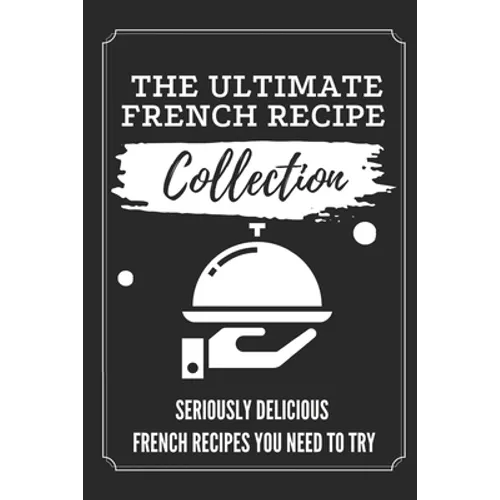 The Ultimate French Recipe Collection: Seriously Delicious French Recipes You Need To Try: French Home Cooking Book - Paperback