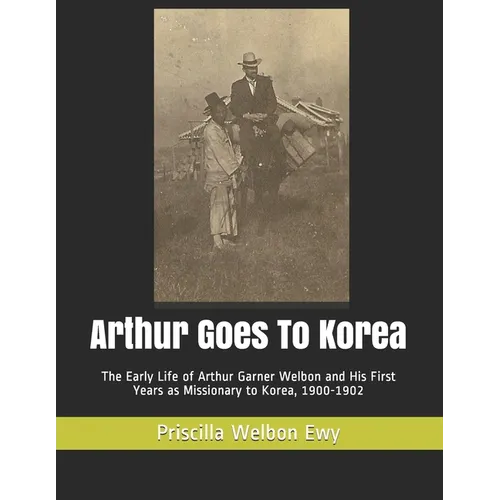 Arthur Goes To Korea: The Early Life of Arthur Garner Welbon and His First Years as Missionary to Korea, 1900-1902 - Paperback