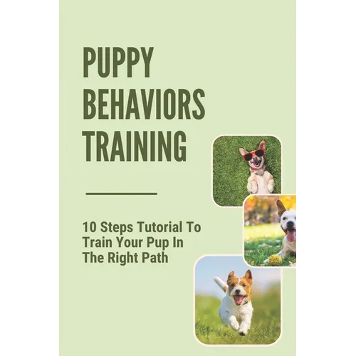 Puppy Behaviors Training: 10 Steps Tutorial To Train Your Pup In The Right Path: Steps To Raising A Puppy - Paperback