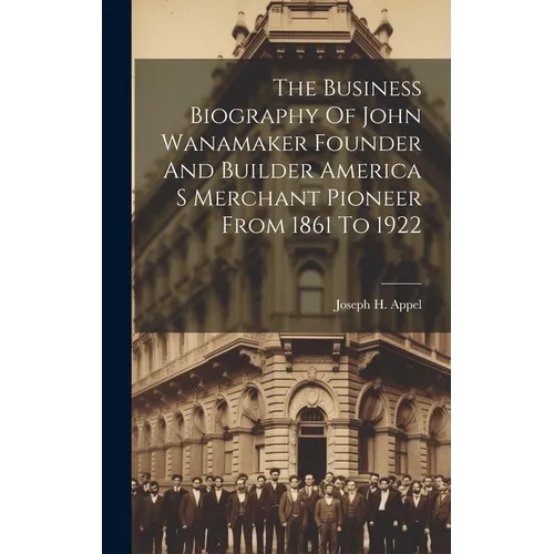 The Business Biography Of John Wanamaker Founder And Builder America S Merchant Pioneer From 1861 To 1922 - Hardcover