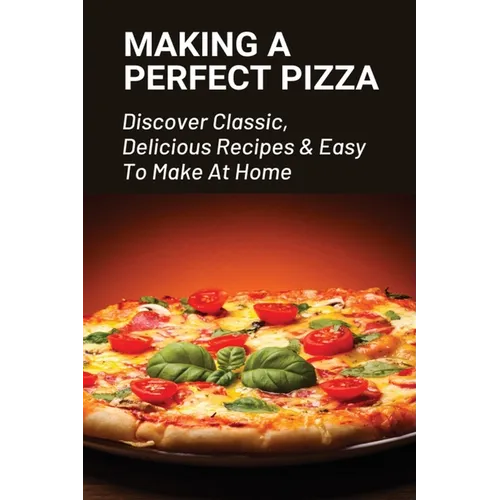Making A Perfect Pizza: Discover Classic, Delicious Recipes & Easy To Make At Home: How To Make Pizza Step By Step - Paperback