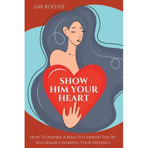Show Him Your Heart: How To Inspire A Man To Cherish You By Vulnerably Sharing Your Feelings. - Paperback