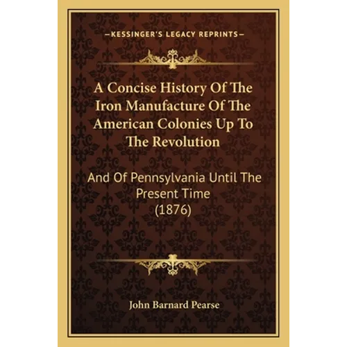 A Concise History Of The Iron Manufacture Of The American Colonies Up To The Revolution: And Of Pennsylvania Until The Present Time (1876) - Paperback