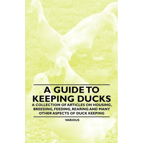 A Guide to Keeping Ducks - A Collection of Articles on Housing, Breeding, Feeding, Rearing and Many Other Aspects of Duck Keeping - Paperback