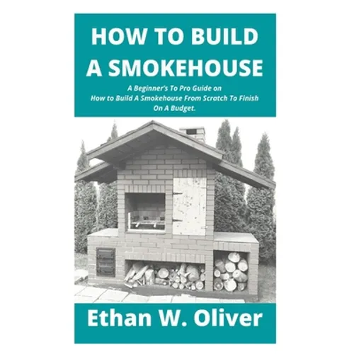 How to Build a Smokehouse: A Beginner's To Pro Guide on How to Build A Smokehouse From Scratch To Finish On A Budget. - Paperback