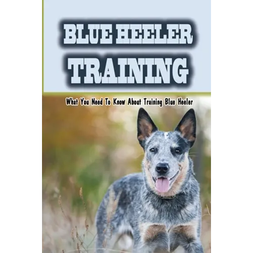 Blue Heeler Training: What You Need To Know About Training Blue Heeler: Blue Heeler Training Commands - Paperback