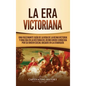 La Era Victoriana: Una Fascinante Guía de la Vida de la Reina Victoria y una Era en la Historia del Reino Unido Conocida por su Orden Soc - Hardcover