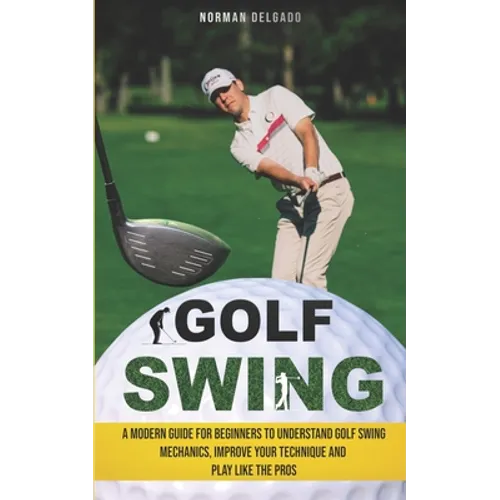 Golf Swing: A Modern Guide for Beginners to Understand Golf Swing Mechanics, Improve Your Technique and Play Like the Pros - Paperback