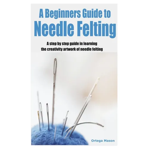A Beginners Guide to Needle Felting: A step by step guide in learning the creativity artwork of needle felting - Paperback