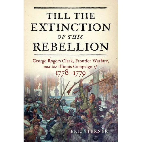 Till the Extinction of This Rebellion: George Rogers Clark, Frontier Warfare, and the Illinois Campaign of 1778-1779 - Hardcover