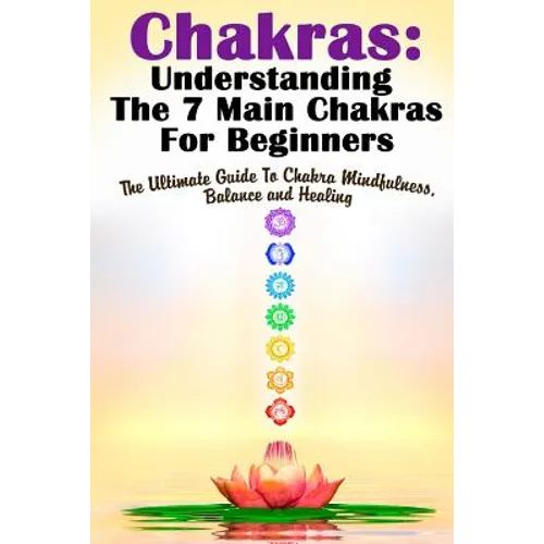 Chakras: Understanding The 7 Main Chakras For Beginners: The Ultimate Guide To Chakra Mindfulness, Balance and Healing - Paperback