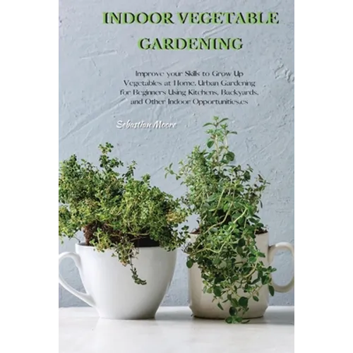 Indoor Vegetable Gardening: Improve your Skills to Grow Up Vegetables at Home. Urban Gardening for Beginners Using Kitchens, Backyards, and Other - Paperback