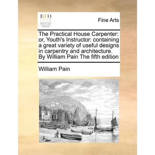 The Practical House Carpenter: Or, Youth's Instructor: Containing a Great Variety of Useful Designs in Carpentry and Architecture. by William Pain th - Paperback