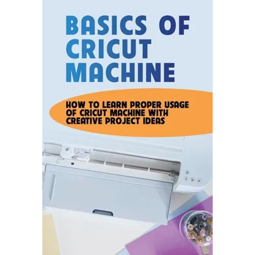 Basics Of Cricut Machine: How To Learn Proper Usage Of Cricut Machine With Creative Project Ideas: Projects You Can Do With Cricut Maker - Paperback