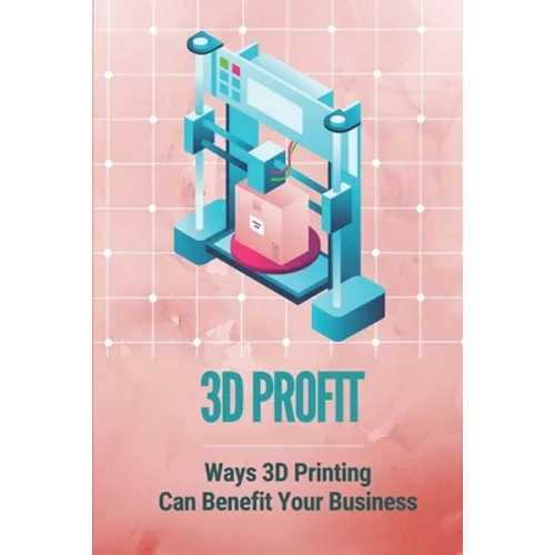 3D Profit: Ways 3D Printing Can Benefit Your Business: How To Make Money With 3D Printing - Paperback