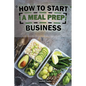 How To Start A Meal Prep Business: A Step-by-Step Guide to Building a Profitable Meal Prep Empire and Satisfying Hungry Customers - Paperback
