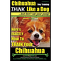 Chihuahua Dog Training - Think Like a Dog...but Don't Eat Your Poop!: Chihuahua Breed Expert Training - Here's EXACTLY How to Train Your Chihuahua - Paperback
