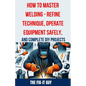 How to Master Welding - Refine Technique, Operate Equipment Safely, and Complete DIY Projects: The Ultimate Guide to Welding Techniques, Safety Practi - Paperback