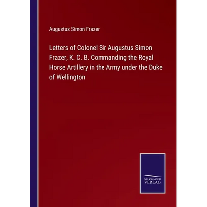 Letters of Colonel Sir Augustus Simon Frazer, K. C. B. Commanding the Royal Horse Artillery in the Army under the Duke of Wellington - Paperback