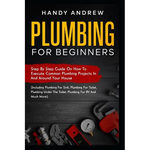 Plumbing For Beginners: Step-By-Step Guide to Execute Plumbing Projects In and Around Your House (Including Plumbing For Sink, Under The Toile - Paperback