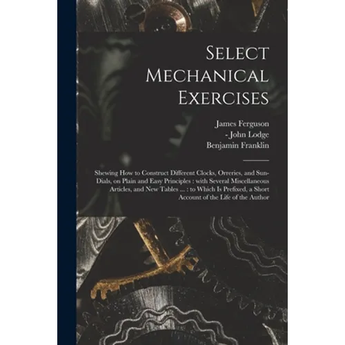 Select Mechanical Exercises: Shewing How to Construct Different Clocks, Orreries, and Sun-dials, on Plain and Easy Principles: With Several Miscell - Paperback