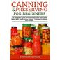 Canning and Preserving for Beginners: The Complete Guide to Preserving Foods Using Both Water Bath and Pressure Canner - Canning Cookbook and Recipes - Paperback