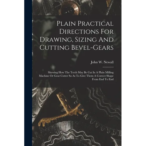 Plain Practical Directions For Drawing, Sizing And Cutting Bevel-gears: Shewing How The Teeth May Be Cut In A Plain Milling Machine Or Gear Cutter So - Paperback