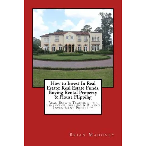 How to Invest In Real Estate: Real Estate Funds, Buying Rental Property & House Flipping: Real Estate Training for Financing, Selling & Buying Inves - Paperback