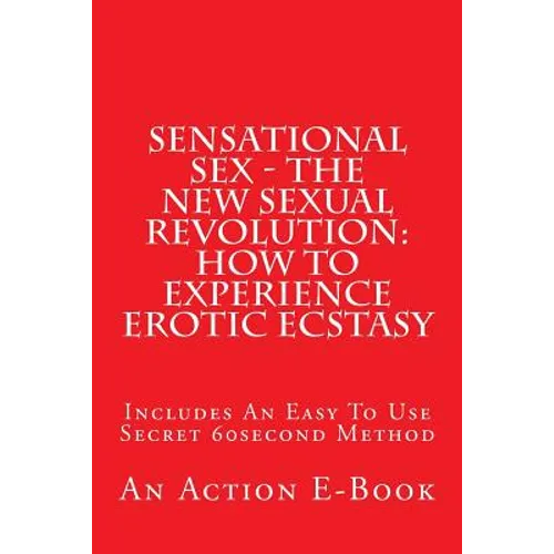 Sensational Sex - The New Sexual Revolution: How To Experience Erotic Ecstasy: Includes An Easy To Use Secret 60second Method - Paperback