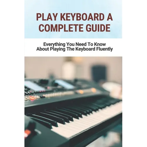 Play Keyboard A Complete Guide: Everything You Need To Know About Playing The Keyboard Fluently - Paperback