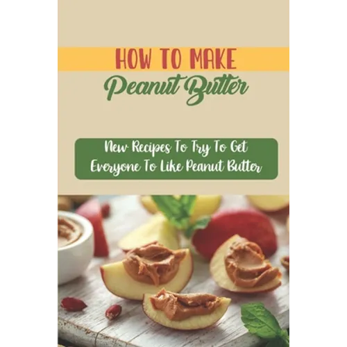 How To Make Peanut Butter: New Recipes To Try To Get Everyone To Like Peanut Butter - Paperback