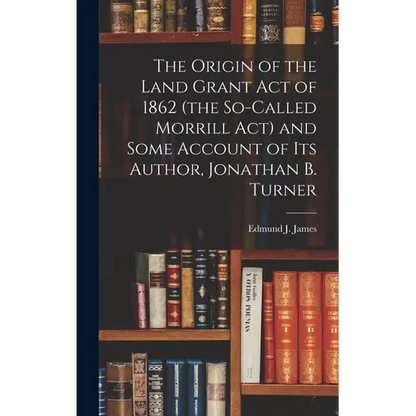 The Origin of the Land Grant act of 1862 (the So-called Morrill act) and Some Account of its Author, Jonathan B. Turner - Hardcover