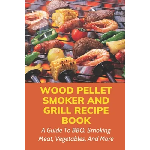 Wood Pellet Smoker And Grill Recipe Book: A Guide To BBQ, Smoking Meat, Vegetables, And More: Weird Things To Smoke On A Smoker - Paperback