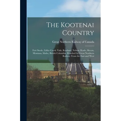 The Kootenai Country: Fort Steele, Libby Creek, Yakt, Rossland, Nelson, Kaslo, Slocan, Montana, Idaho, British Columbia, Reached by Great No - Paperback