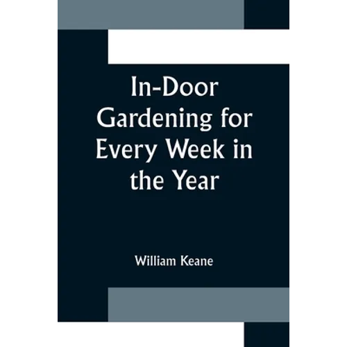 In-Door Gardening for Every Week in the Year; Showing the Most Successful Treatment for all Plants Cultivated in the Greenhouse, Conservatory, Stove, - Paperback