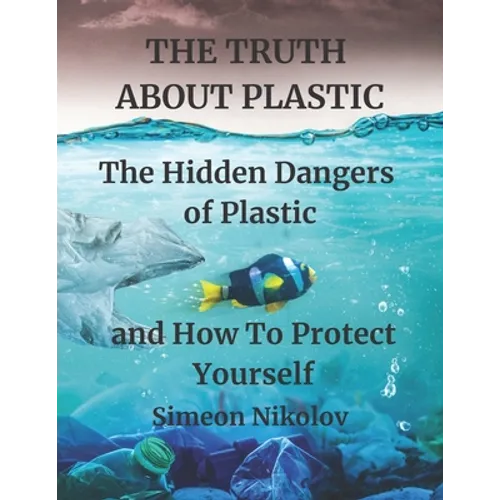 THE TRUTH ABOUT PLASTIC The Hidden Dangers of Plastic and How To Protect Yourself - Paperback