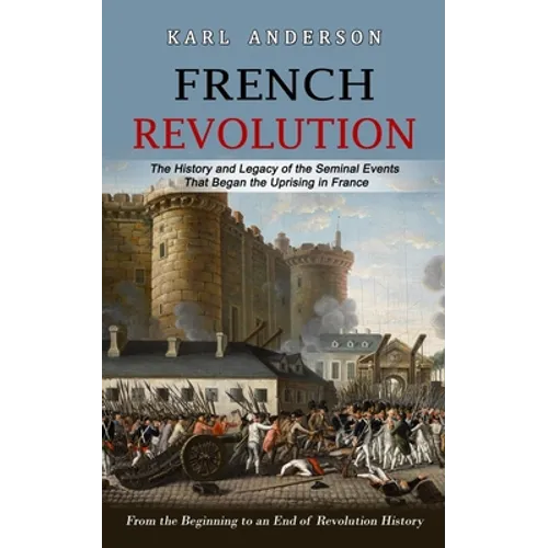 French Revolution: The History and Legacy of the Seminal Events That Began the Uprising in France (From the Beginning to an End of Revolution History) - Paperback