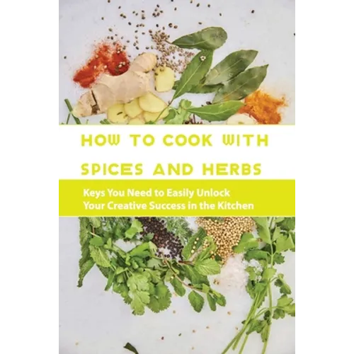 How To Cook With Spices And Herbs- Keys You Need To Easily Unlock Your Creative Success In The Kitchen: Herbs And Spices For Beginners - Paperback