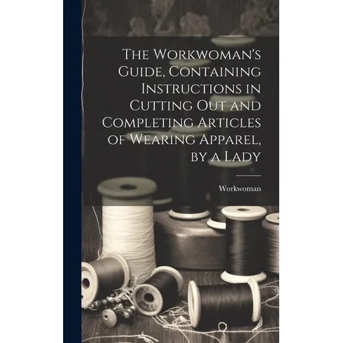 The Workwoman's Guide, Containing Instructions in Cutting Out and Completing Articles of Wearing Apparel, by a Lady - Hardcover